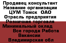 Продавец-консультант › Название организации ­ ЦУМ Томск, ОАО › Отрасль предприятия ­ Розничная торговля › Минимальный оклад ­ 20 000 - Все города Работа » Вакансии   . Владимирская обл.,Вязниковский р-н